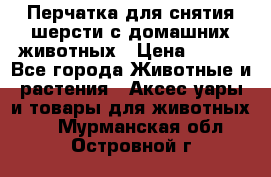 Перчатка для снятия шерсти с домашних животных › Цена ­ 100 - Все города Животные и растения » Аксесcуары и товары для животных   . Мурманская обл.,Островной г.